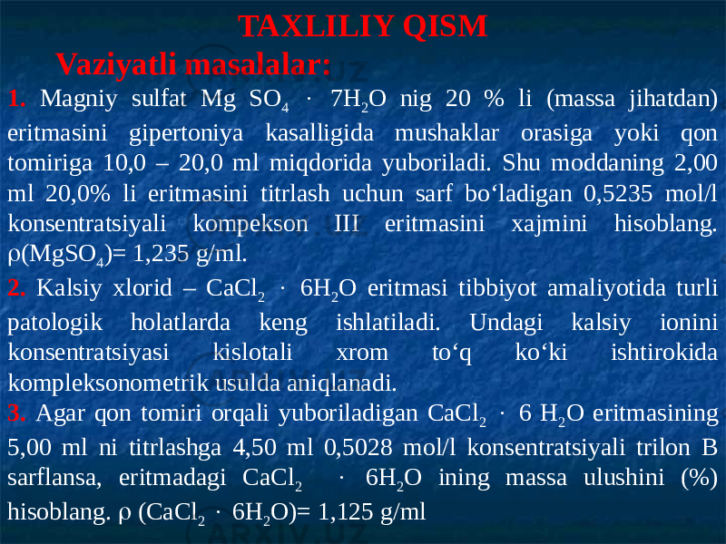 TAXLILIY QISM Vaziyatli masalalar: 1. Magniy sulfat Mg SO 4  7H 2 O nig 20 % li (massa jihatdan) eritmasini gipertoniya kasalligida mushaklar orasiga yoki qon tomiriga 10,0 – 20,0 ml miqdorida yuboriladi. Shu moddaning 2,00 ml 20,0% li eritmasini titrlash uchun sarf bо‘ladigan 0,5235 mol/l konsentratsiyali kompekson III eritmasini xajmini hisoblang.  (MgSO 4 )= 1,235 g/ml. 2. Kalsiy xlorid – CaCl 2  6H 2 O eritmasi tibbiyot amaliyotida turli patologik holatlarda keng ishlatiladi. Undagi kalsiy ionini konsentratsiyasi kislotali xrom tо‘q kо‘ki ishtirokida kompleksonometrik usulda aniqlanadi. 3. Agar qon tomiri orqali yuboriladigan CaCl 2  6 H 2 O eritmasining 5,00 ml ni titrlashga 4,50 ml 0,5028 mol/l konsentratsiyali trilon B sarflansa, eritmadagi CaCl 2  6H 2 O ining massa ulushini (%) hisoblang.  (CaCl 2  6H 2 O)= 1,125 g/ml 