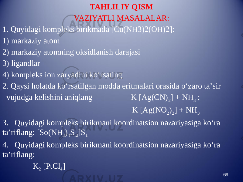 TAHLILIY QISM VAZIYATLI MASALALAR: 1. Quyidagi kompleks birikmada [Cu(NH3)2(OH)2]: 1) markaziy atom 2) markaziy atomning oksidlanish darajasi 3) ligandlar 4) kompleks ion zaryadini kо‘rsating 2. Qaysi holatda kо‘rsatilgan modda eritmalari orasida о‘zaro ta’sir vujudga kelishini aniqlang K [Ag(CN) 2 ] + NH 3 ; K [Ag(NO 2 ) 2 ] + NH 3 3. Quyidagi kompleks birikmani koordinatsion nazariyasiga kо‘ra ta’riflang: [So(NH 3 ) 4 S l2 ]S 1 4. Quyidagi kompleks birikmani koordinatsion nazariyasiga kо‘ra ta’riflang: K 2 [PtCl 4 ] 69 