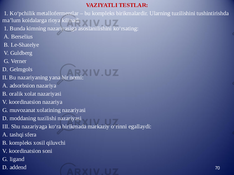 VAZIYATLI TESTLAR: 1. Kо‘pchilik metallofermentlar – bu kompleks birikmalardir. Ularning tuzilishini tushintirishda ma’lum koidalarga rioya kilinadi. 1. Bunda kimning nazariyasiga asoslanilishini kо‘rsating: A. Berselius B. Le-Shatelye V. Guldberg G. Verner D. Gelmgols II. Bu nazariyaning yana bir nomi: A. adsorbsion nazariya B. oralik xolat nazariyasi V. koordinatsion nazariya G. muvozanat xolatining nazariyasi D. moddaning tuzilishi nazariyasi III. Shu nazariyaga kо‘ra birikmada markaziy о‘rinni egallaydi: A. tashqi sfera B. kompleks xosil qiluvchi V. koordinatsion soni G. ligand D. addend 70 