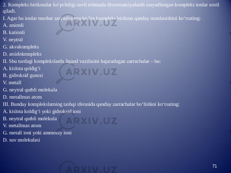 2. Kompleks birikmalar kо‘pchiligi suvli eritmada dissotsiatsiyalanib zaryadlangan kompleks ionlar xosil qiladi. I. Agar bu ionlar musbat zaryadga ega bо‘lsa kompleks birikma qanday nomlanishini kо‘rsating: A. anionli B. kationli V. neytral G. akvakompleks D. atsidokompleks II. Shu turdagi komplekslarda ligand vazifasini bajaradagan zarrachalar – bu: A. kislota qoldig‘i B. gidroksid guruxi V. metall G. neytral qutbli molekula D. metallmas atom III. Bunday komplekslarning tashqi sferasida qanday zarrachalar bо‘lishini kо‘rsating: A. kislota koldig‘i yoki gidroksid ioni B. neytral qutbli molekula V. metallmas atom G. metall ioni yoki ammoniy ioni D. suv molekulasi 71 