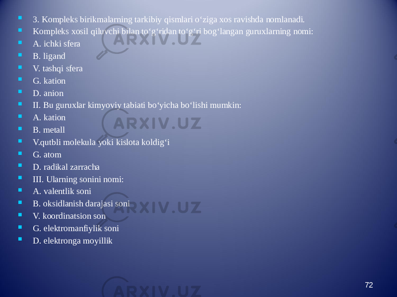  3. Kompleks birikmalarning tarkibiy qismlari о‘ziga xos ravishda nomlanadi.  Kompleks xosil qiluvchi bilan tо‘g‘ridan tо‘g‘ri bog‘langan guruxlarning nomi:  A. ichki sfera  B. ligand  V. tashqi sfera  G. kation  D. anion  II. Bu guruxlar kimyoviy tabiati bо‘yicha bо‘lishi mumkin:  A. kation  B. metall  V.qutbli molekula yoki kislota koldig‘i  G. atom  D. radikal zarracha  III. Ularning sonini nomi:  A. valentlik soni  B. oksidlanish darajasi soni  V. koordinatsion son  G. elektromanfiylik soni  D. elektronga moyillik 72 