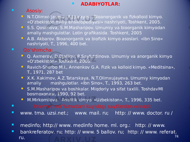  ADABIYOTLAR:  Asosiy:  N.T.Olimxо‘jayeva, A.J.Jurayev. Bioanorganik va fizkolloid kimyo. «О‘zbekiston milliy ensiklopediyasi» nashriyoti, Toshkent, 2005.  S.S. Qosimova, S.M.Masharipov. Umumiy va bioorganik kimyodan amaliy mashgulotlar. Lotin grafikasida. Toshkent, 2005  A.B. Akbarov. Bioanorganik va biofizik kimyo asoslari. «Ibn Sino» nashriyoti, T., 1996, 400 bet.  Qо‘shimcha:  Q. Axmerov, D.Djalilov, R.Sayfutdinova. Umumiy va anorganik kimyo «О‘zbekiston» Toshkent, 2006.  Ravich-Sherbo M.I., Annenkov G.A. Fizik va kolloid kimyo. «Meditsina», T., 1971, 287 bet  X.K. Xakimov, A.Z.Tatarskaya, N.T.Olimxujayeva. Umumiy kimyodan amaliy mashgulotlar. «Ibn Sino», T., 1993, 263 bet.  S.M.Masharipov va boshkalar. Miqdoriy va sifat taxlili. ToshdavMI bosmoxonasi, 1990, 92 bet.  M.Mirkomilova. Analitik kimyo. «Uzbekiston», T., 1996, 335 bet.  Internet ma’lumotlari kuyidagi saytlardan olinadi:  www. tma. uzsi.net.; www. mail. ru; http: // www. doctor. ru /  medinfo; http:// www. medinfo home. ml. org.: http: // www.  bankreferatov. ru; http: // www. 5 ballov. ru; http: // www. referat. ru.    74 