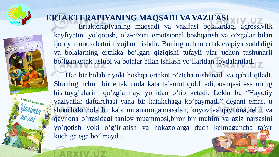 ERTAKTERAPIYANING MAQSADI VA VAZIFASI Ertakterapiyaning maqsadi va vazifasi bolalardagi agressivlik kayfiyatini yo’qotish, o’z-o’zini emotsional boshqarish va o’zgalar bilan ijobiy munosabatni rivojlantirishdir. Buning uchun ertakterapiya soddaligi va bolalarning ertakka bo’lgan qiziqishi tufayli ular uchun tushunarli bo’lgan ertak uslubi va bolalar bilan ishlash yo’llaridan foydalaniladi. Har bir bolabir yoki boshqa ertakni o’zicha tushunadi va qabul qiladi. Shuning uchun bir ertak unda kata ta’surot qoldiradi,boshqasi esa uning his-tuyg’ularini qo’zg’atmay, yonidan o’tib ketadi. Lekin bu “Hayotiy vaziyatlar daftarchasi yana bir katakchaga ko’paymadi’’ degani emas, u shunchaki bola bu kabi muammoga,masalan, kuyov va qaynona,kelin va qaynona o’rtasidagi tanlov muammosi,biror bir muhim va aziz narsasini yo’qotish yoki o’g’irlatish va hokazolarga duch kelmaguncha ta’sir kuchiga ega bo’lmaydi. 