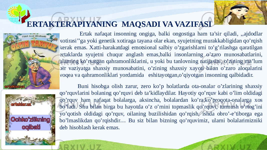 ERTAKTERAPIYANING MAQSADI VA VAZIFASI Ertak nafaqat insonning ongiga, balki ongostiga ham ta’sir qiladi, ,,ajdodlar xotirasi’’ga yoki genetik xotiraga tayana olar ekan, syujetning murakkabligidan qo’rqish kerak emas. Xatti-harakatdagi emotsional salbiy o’zgarishlarni to’g’rilashga qaratilgan ertaklarda syujetni chuqur anglash emas,balki insonlarning o’zaro munosabatlarini, ularning ko’rsatgan qahramonliklarini, u yoki bu tanlovning natijasini, o’zining ma’lum bir vaziyatga shaxsiy munosabatini, o’zining shaxsiy xayoti bilan o’zaro aloqalarini voqea va qahramonliklari yordamida eshitayotgan,o’qiyotgan insonning qalbidadir. Buni hisobga olish zarur, zero ko’p holatlarda ota-onalar o’zlarining shaxsiy qo’rquvlarini bolaning qo’rquvi deb ta’kidlaydilar. Hayotiy qo’rquv kabi o’lim oldidagi qo’rquv ham nafaqat bolalarga, aksincha, bolalardan ko’ra,ko’proqota-onalarga xos bo’ladi. Shu bilan birga bu hayotda o’z o’rnini topmaslik qo’rquvi, turmush o’rtog’ini yo’qotish oldidagi qo’rquv, oilaning buzilishidan qo’rqish, ishda obro’-e’tiborga ega bo’lmaslikdan qo’rqishdir… Bu siz bilan bizning qo’rquvimiz, ularni bolalarimizniki deb hisoblash kerak emas. 