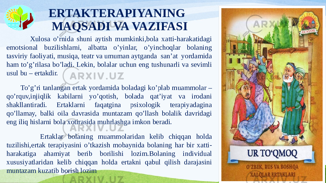 ERTAKTERAPIYANING MAQSADI VA VAZIFASI Xulosa o’rnida shuni aytish mumkinki,bola xatti-harakatidagi emotsional buzilishlarni, albatta o’yinlar, o’yinchoqlar bolaning tasviriy faoliyati, musiqa, teatr va umuman aytganda san’at yordamida ham to’g’rilasa bo’ladi. Lekin, bolalar uchun eng tushunarli va sevimli usul bu – ertakdir. To’g’ri tanlangan ertak yordamida boladagi ko’plab muammolar – qo’rquv,injiqlik kabilarni yo’qotish, bolada qat’iyat va irodani shakllantiradi. Ertaklarni faqatgina psixologik terapiyadagina qo’llamay, balki oila davrasida muntazam qo’llash bolalik davridagi eng iliq hislarni bola xotirasida muhrlashga imkon beradi. Ertaklar bolaning muammolaridan kelib chiqqan holda tuzilishi,ertak terapiyasini o’tkazish mobaynida bolaning har bir xatti- harakatiga ahamiyat berib borilishi lozim.Bolaning individual xususiyatlaridan kelib chiqqan holda ertakni qabul qilish darajasini muntazam kuzatib borish lozim 