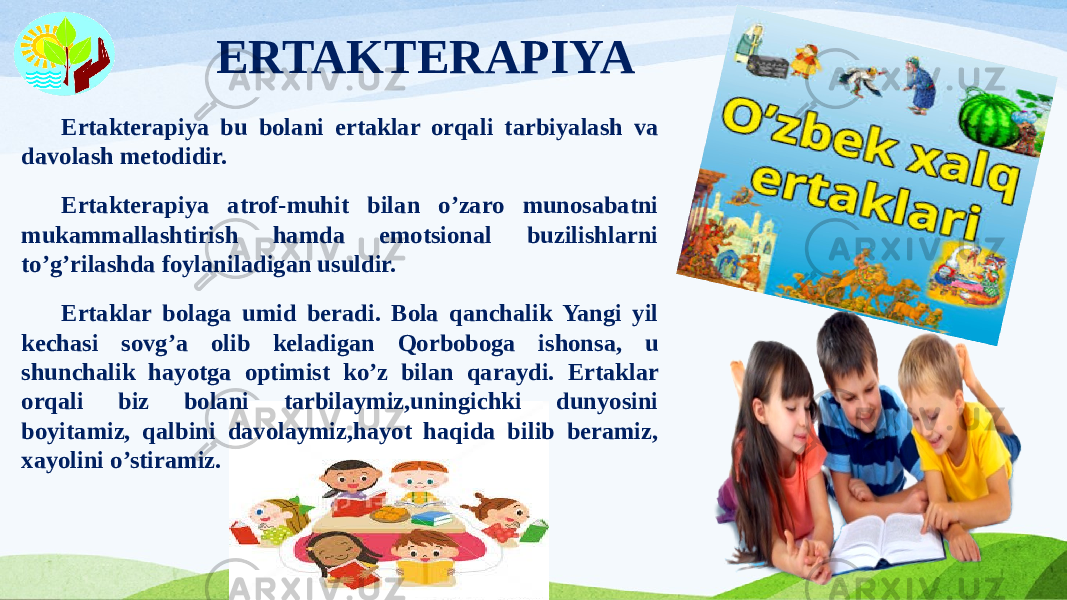 ERTAKTERAPIYA Ertakterapiya bu bolani ertaklar orqali tarbiyalash va davolash metodidir. Ertakterapiya atrof-muhit bilan o’zaro munosabatni mukammallashtirish hamda emotsional buzilishlarni to’g’rilashda foylaniladigan usuldir. Ertaklar bolaga umid beradi. Bola qanchalik Yangi yil kechasi sovg’a olib keladigan Qorboboga ishonsa, u shunchalik hayotga optimist ko’z bilan qaraydi. Ertaklar orqali biz bolani tarbilaymiz,uningichki dunyosini boyitamiz, qalbini davolaymiz,hayot haqida bilib beramiz, xayolini o’stiramiz. 