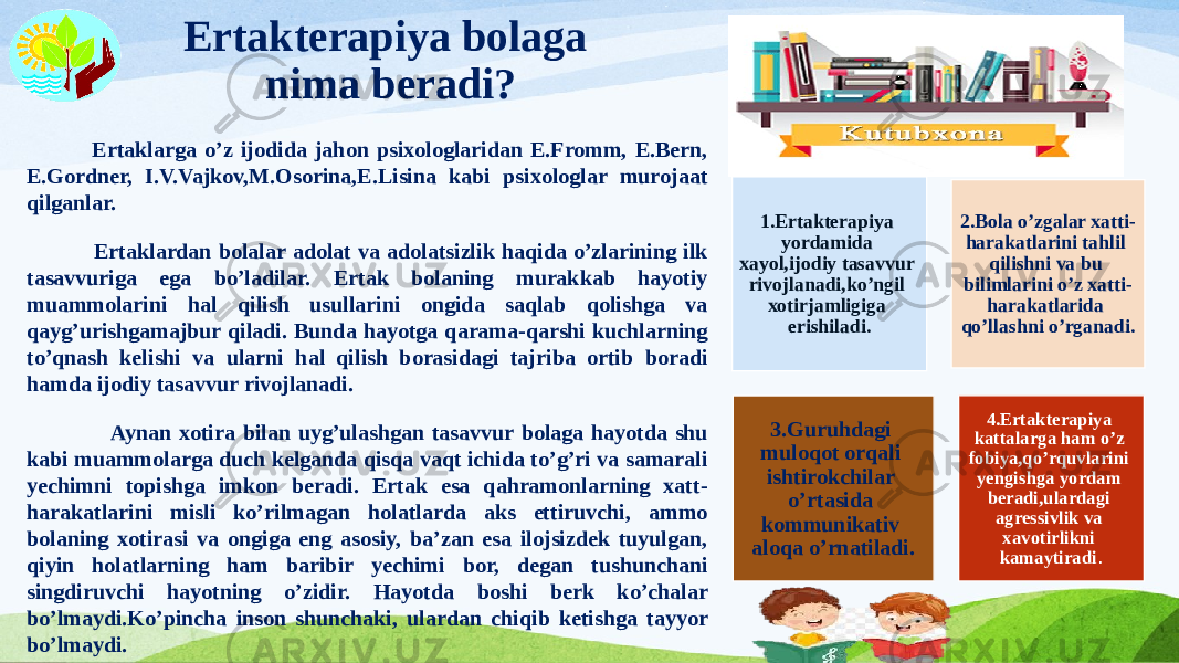 Ertakterapiya bolaga nima beradi? Ertaklarga o’z ijodida jahon psixologlaridan E.Fromm, E.Bern, E.Gordner, I.V.Vajkov,M.Osorina,E.Lisina kabi psixologlar murojaat qilganlar. Ertaklardan bolalar adolat va adolatsizlik haqida o’zlarining ilk tasavvuriga ega bo’ladilar. Ertak bolaning murakkab hayotiy muammolarini hal qilish usullarini ongida saqlab qolishga va qayg’urishgamajbur qiladi. Bunda hayotga qarama-qarshi kuchlarning to’qnash kelishi va ularni hal qilish borasidagi tajriba ortib boradi hamda ijodiy tasavvur rivojlanadi. Aynan xotira bilan uyg’ulashgan tasavvur bolaga hayotda shu kabi muammolarga duch kelganda qisqa vaqt ichida to’g’ri va samarali yechimni topishga imkon beradi. Ertak esa qahramonlarning xatt- harakatlarini misli ko’rilmagan holatlarda aks ettiruvchi, ammo bolaning xotirasi va ongiga eng asosiy, ba’zan esa ilojsizdek tuyulgan, qiyin holatlarning ham baribir yechimi bor, degan tushunchani singdiruvchi hayotning o’zidir. Hayotda boshi berk ko’chalar bo’lmaydi.Ko’pincha inson shunchaki, ulardan chiqib ketishga tayyor bo’lmaydi. 1.Ertakterapiya yordamida xayol,ijodiy tasavvur rivojlanadi,ko’ngil xotirjamligiga erishiladi. 2.Bola o’zgalar xatti- harakatlarini tahlil qilishni va bu bilimlarini o’z xatti- harakatlarida qo’llashni o’rganadi. 3.Guruhdagi muloqot orqali ishtirokchilar o’rtasida kommunikativ aloqa o’rnatiladi. 4.Ertakterapiya kattalarga ham o’z fobiya,qo’rquvlarini yengishga yordam beradi,ulardagi agressivlik va xavotirlikni kamaytiradi . 