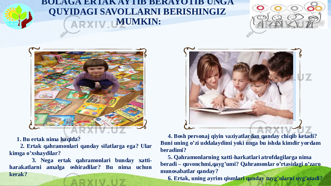 BOLAGA ERTAK AYTIB BERAYOTIB UNGA QUYIDAGI SAVOLLARNI BERISHINGIZ MUMKIN: Вставка рисунка 1. Bu ertak nima haqida? 2. Ertak qahramonlari qanday sifatlarga ega? Ular kimga o’xshaydilar? 3. Nega ertak qahramonlari bunday xatti- harakatlarni amalga oshiradilar? Bu nima uchun kerak? Вставка рисунка 4. Bosh personaj qiyin vaziyatlardan qanday chiqib ketadi? Buni uning o’zi uddalaydimi yoki unga bu ishda kimdir yordam beradimi? 5. Qahramonlarning xatti-harkatlari atrofdagilarga nima beradi – quvonchmi,qayg’umi? Qahramonlar o’rtasidagi o’zaro munosabatlar qanday? 6. Ertak, uning ayrim qismlari qanday tuyg’ularni uyg’otadi? 