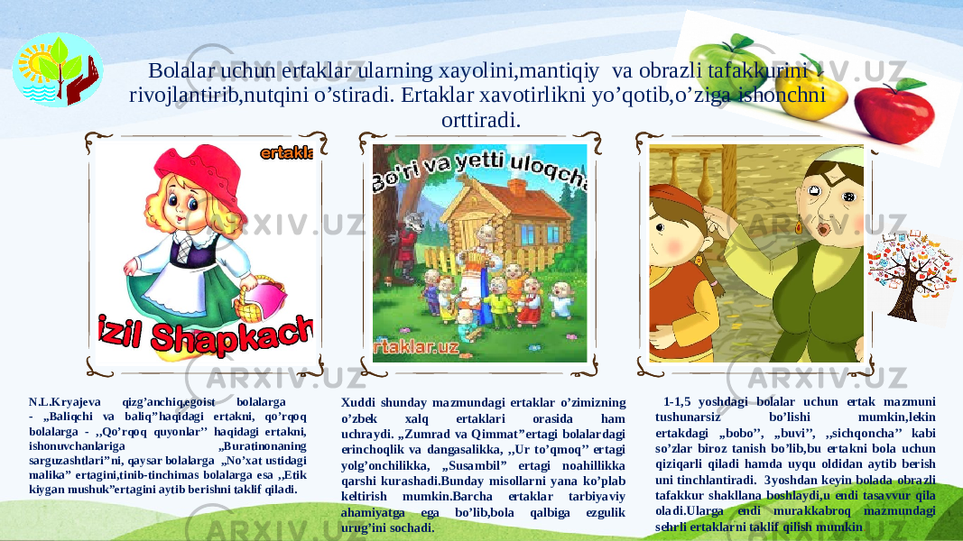 Bolalar uchun ertaklar ularning xayolini,mantiqiy va obrazli tafakkurini rivojlantirib,nutqini o’stiradi. Ertaklar xavotirlikni yo’qotib,o’ziga ishonchni orttiradi. N.L.Kryajeva qizg’anchiq,egoist bolalarga - ,,Baliqchi va baliq’’haqidagi ertakni, qo’rqoq bolalarga - ,,Qo’rqoq quyonlar’’ haqidagi ertakni, ishonuvchanlariga ,,Buratinonaning sarguzashtlari’’ni, qaysar bolalarga ,,No’xat ustidagi malika’’ ertagini,tinib-tinchimas bolalarga esa ,,Etik kiygan mushuk”ertagini aytib berishni taklif qiladi. Xuddi shunday mazmundagi ertaklar o’zimizning o’zbek xalq ertaklari orasida ham uchraydi. ,,Zumrad va Qimmat’’ertagi bolalardagi erinchoqlik va dangasalikka, ,,Ur to’qmoq’’ ertagi yolg’onchilikka, ,,Susambil’’ ertagi noahillikka qarshi kurashadi.Bunday misollarni yana ko’plab keltirish mumkin.Barcha ertaklar tarbiyaviy ahamiyatga ega bo’lib,bola qalbiga ezgulik urug’ini sochadi. 1-1,5 yoshdagi bolalar uchun ertak mazmuni tushunarsiz bo’lishi mumkin,lekin ertakdagi ,,bobo’’, ,,buvi’’, ,,sichqoncha’’ kabi so’zlar biroz tanish bo’lib,bu ertakni bola uchun qiziqarli qiladi hamda uyqu oldidan aytib berish uni tinchlantiradi. 3yoshdan keyin bolada obrazli tafakkur shakllana boshlaydi,u endi tasavvur qila oladi.Ularga endi murakkabroq mazmundagi sehrli ertaklarni taklif qilish mumkin . 