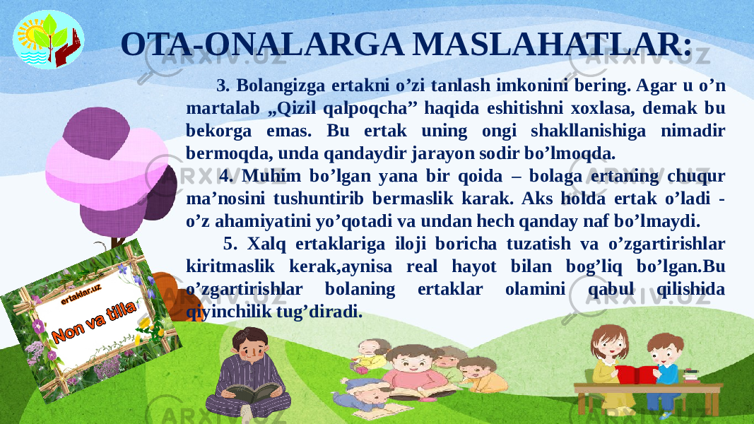  OTA-ONALARGA MASLAHATLAR: 3. Bolangizga ertakni o’zi tanlash imkonini bering. Agar u o’n martalab ,,Qizil qalpoqcha’’ haqida eshitishni xoxlasa, demak bu bekorga emas. Bu ertak uning ongi shakllanishiga nimadir bermoqda, unda qandaydir jarayon sodir bo’lmoqda. 4. Muhim bo’lgan yana bir qoida – bolaga ertaning chuqur ma’nosini tushuntirib bermaslik karak. Aks holda ertak o’ladi - o’z ahamiyatini yo’qotadi va undan hech qanday naf bo’lmaydi. 5. Xalq ertaklariga iloji boricha tuzatish va o’zgartirishlar kiritmaslik kerak,aynisa real hayot bilan bog’liq bo’lgan.Bu o’zgartirishlar bolaning ertaklar olamini qabul qilishida qiyinchilik tug’diradi. 