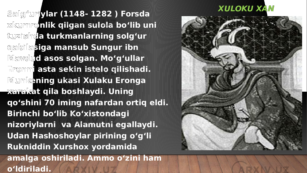 XULOKU XAN Salg‘uriylar (1148- 1282 ) Forsda xkumronlik qilgan sulola bo‘lib uni tuzishda turkmanlarning solg‘ur qabilasiga mansub Sungur ibn Mavdud asos solgan. Mo‘g‘ullar Eronni asta sekin istelo qilishadi. Munkening ukasi Xulaku Eronga xarakat qila boshlaydi. Uning qo‘shini 70 iming nafardan ortiq eldi. Birinchi bo‘lib Ko‘xistondagi nizoriylarni va Alamutni egallaydi. Udan Hashoshoylar pirining o‘g‘li Rukniddin Xurshox yordamida amalga oshiriladi. Ammo o‘zini ham o‘ldiriladi. 