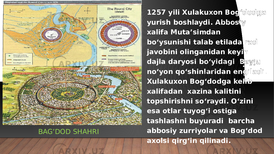 BAG’DOD SHAHRI 1257 yili Xulakuxon Bog‘dodga yurish boshlaydi. Abbosiy xalifa Muta’simdan bo‘ysunishi talab etilada rad javobini olinganidan keyin dajla daryosi bo‘yidagi Bayju no‘yon qo‘shinlaridan engiladi. Xulakuxon Bog‘dodga kelib xalifadan xazina kalitini topshirishni so‘raydi. O‘zini esa otlar tuyog‘i ostiga tashlashni buyuradi barcha abbosiy zurriyolar va Bog‘dod axolsi qirg‘in qilinadi. 