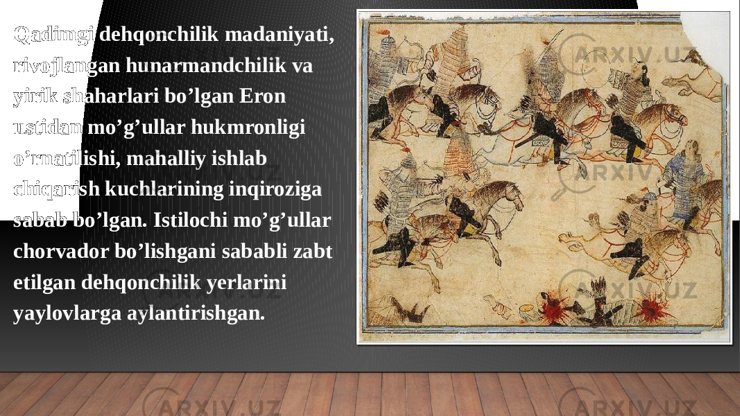 Qadimgi dehqonchilik madaniyati, rivojlangan hunarmandchilik va yirik shaharlari bo’lgan Eron ustidan mo’g’ullar hukmronligi o’rnatilishi, mahalliy ishlab chiqarish kuchlarining inqiroziga sabab bo’lgan. Istilochi mo’g’ullar chorvador bo’lishgani sababli zabt etilgan dehqonchilik yerlarini yaylovlarga aylantirishgan. 