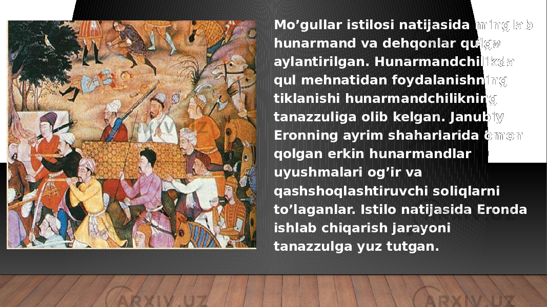 Mo’gullar istilosi natijasida minglab hunarmand va dehqonlar qulga aylantirilgan. Hunarmandchilikda qul mehnatidan foydalanishning tiklanishi hunarmandchilikning tanazzuliga olib kelgan. Janubiy Eronning ayrim shaharlarida omon qolgan erkin hunarmandlar uyushmalari og’ir va qashshoqlashtiruvchi soliqlarni to’laganlar. Istilo natijasida Eronda ishlab chiqarish jarayoni tanazzulga yuz tutgan. 