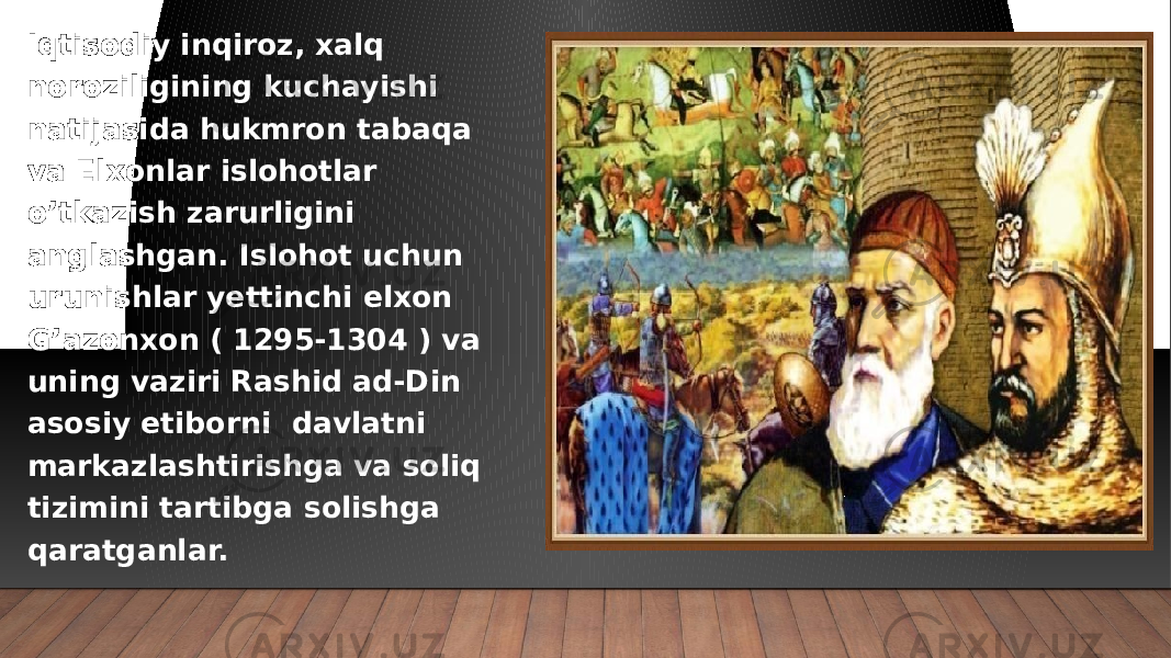 Iqtisodiy inqiroz, xalq noroziligining kuchayishi natijasida hukmron tabaqa va Elxonlar islohotlar o’tkazish zarurligini anglashgan. Islohot uchun urunishlar yettinchi elxon G’azonxon ( 1295-1304 ) va uning vaziri Rashid ad-Din asosiy etiborni davlatni markazlashtirishga va soliq tizimini tartibga solishga qaratganlar. 