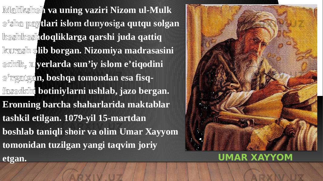 UMAR XAYYOMMalikshoh va uning vaziri Nizom ul-Mulk o’sha paytlari islom dunyosiga qutqu solgan boshboshdoqliklarga qarshi juda qattiq kurash olib borgan. Nizomiya madrasasini ochib, u yerlarda sun’iy islom e’tiqodini o’rgatgan, boshqa tomondan esa fisq- fasodchi botiniylarni ushlab, jazo bergan. Eronning barcha shaharlarida maktablar tashkil etilgan. 1079-yil 15-martdan boshlab taniqli shoir va olim Umar Xayyom tomonidan tuzilgan yangi taqvim joriy etgan. 