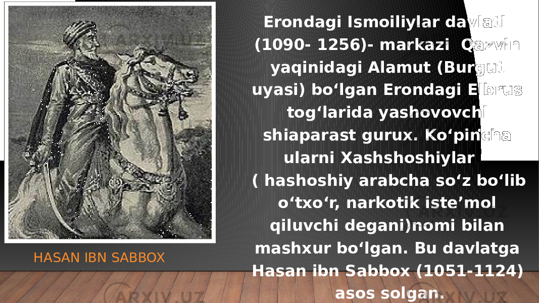 HASAN IBN SABBOX Erondagi Ismoiliylar davlati (1090- 1256)- markazi Qazvin yaqinidagi Alamut (Burgut uyasi) bo‘lgan Erondagi Elbrus tog‘larida yashovovchi shiaparast gurux. Ko‘pincha ularni Xashshoshiylar ( hashoshiy arabcha so‘z bo‘lib o‘txo‘r, narkotik iste’mol qiluvchi degani)nomi bilan mashxur bo‘lgan. Bu davlatga Hasan ibn Sabbox (1051-1124) asos solgan. 