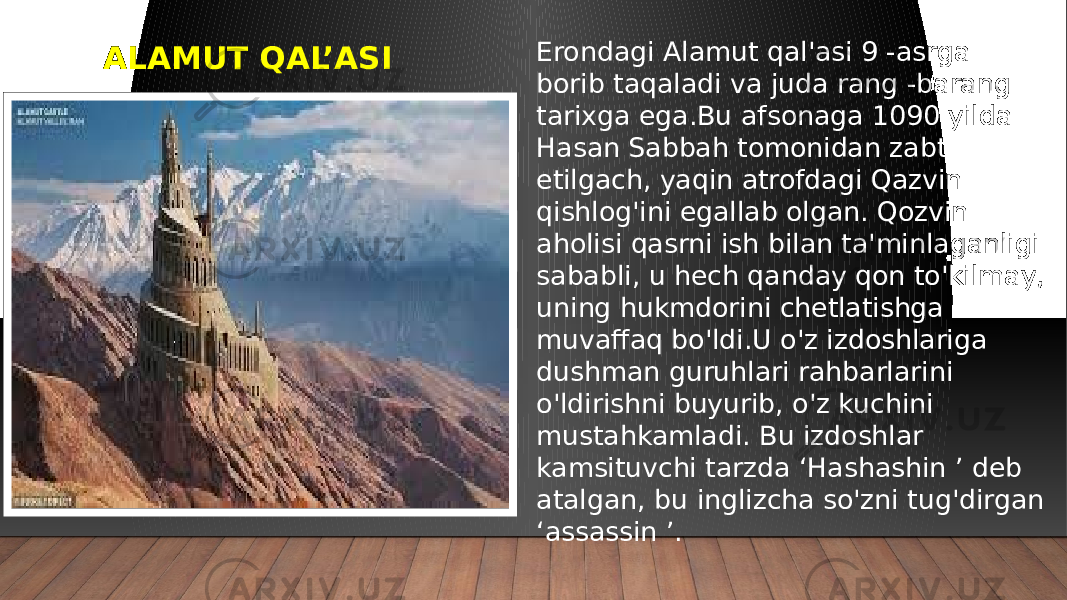 ALAMUT QAL’ASI Erondagi Alamut qal&#39;asi 9 -asrga borib taqaladi va juda rang -barang tarixga ega.Bu afsonaga 1090 yilda Hasan Sabbah tomonidan zabt etilgach, yaqin atrofdagi Qazvin qishlog&#39;ini egallab olgan. Qozvin aholisi qasrni ish bilan ta&#39;minlaganligi sababli, u hech qanday qon to&#39;kilmay, uning hukmdorini chetlatishga muvaffaq bo&#39;ldi.U o&#39;z izdoshlariga dushman guruhlari rahbarlarini o&#39;ldirishni buyurib, o&#39;z kuchini mustahkamladi. Bu izdoshlar kamsituvchi tarzda ‘Hashashin ’ deb atalgan, bu inglizcha so&#39;zni tug&#39;dirgan ‘assassin ’. 