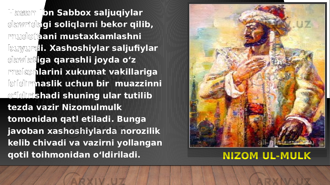 NIZOM UL-MULKHasan Ibn Sabbox saljuqiylar davridagi soliqlarni bekor qilib, mudofaani mustaxkamlashni buyurdi. Xashoshiylar saljufiylar davlatiga qarashli joyda o‘z makonlarini xukumat vakillariga bildirmaslik uchun bir muazzinni o‘ldirishadi shuning ular tutilib tezda vazir Nizomulmulk tomonidan qatl etiladi. Bunga javoban xashoshiylarda norozilik kelib chivadi va vazirni yollangan qotil toihmonidan o‘ldiriladi. 