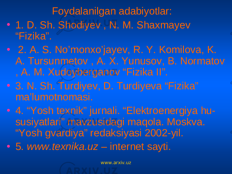 Foydalanilgan adabiyotlar: • 1. D. Sh. Shodiyev , N. M. Shaxmayev “Fizika”. • 2. A. S. No’monxo’jayev, R. Y. Komilova, K. A. Tursunmetov , A. X. Yunusov, B. Normatov , A. M. Xudoyberganov “Fizika II”. • 3. N. Sh. Turdiyev, D. Turdiyeva “Fizika” ma’lumotnomasi. • 4. “Yosh texnik” jurnali. “Elektroenergiya hu- susiyatlari” mavzusidagi maqola. Moskva. “Yosh gvardiya” redaksiyasi 2002-yil. • 5. www.texnika.uz – internet sayti. www.arxiv.uz 