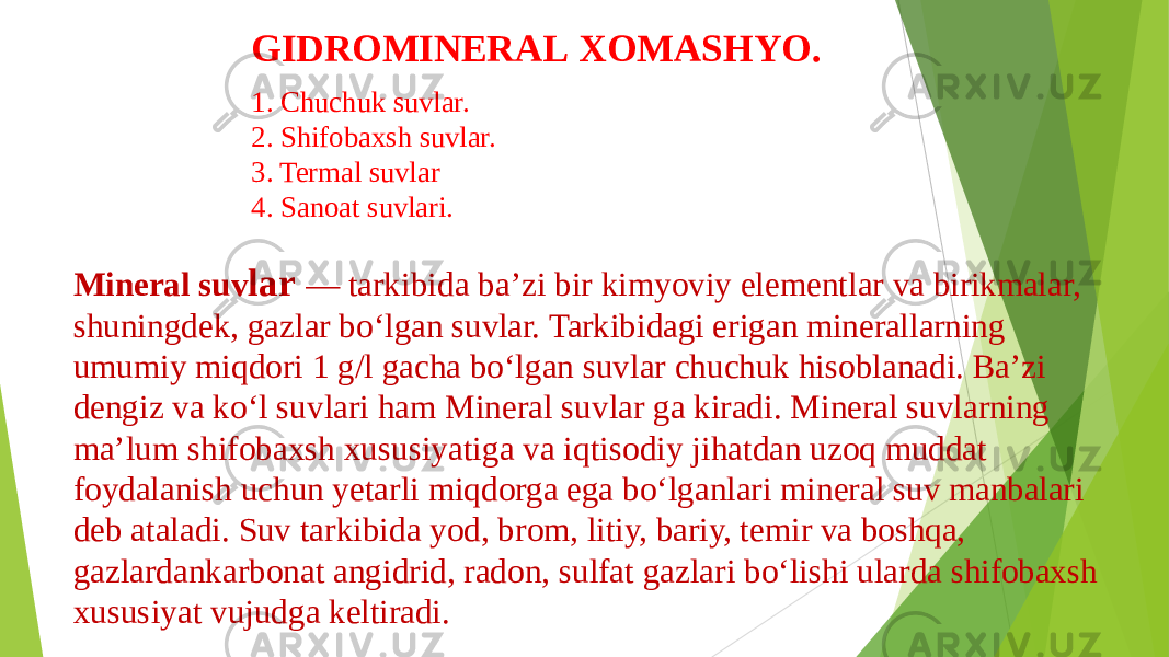 GIDROMINERAL XOMASHYO. 1. Chuchuk suvlar. 2. Shifobaxsh suvlar. 3. Termal suvlar 4. Sanoat suvlari. Mineral suv lar — tarkibida baʼzi bir kimyoviy elementlar va birikmalar, shuningdek, gazlar boʻlgan suvlar. Tarkibidagi erigan minerallarning umumiy miqdori 1 g/l gacha boʻlgan suvlar chuchuk hisoblanadi. Baʼzi dengiz va koʻl suvlari ham Mineral suvlar ga kiradi. Mineral suvlarning maʼlum shifobaxsh xususiyatiga va iqtisodiy jihatdan uzoq muddat foydalanish uchun yetarli miqdorga ega boʻlganlari mineral suv manbalari deb ataladi. Suv tarkibida yod, brom, litiy, bariy, temir va boshqa, gazlardankarbonat angidrid, radon, sulfat gazlari boʻlishi ularda shifobaxsh xususiyat vujudga keltiradi. 