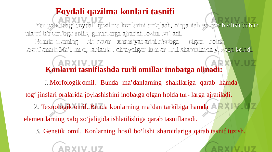 Foydali qazilma konlari tasnifi Yer po‘stidagi foydali qazilma konlarini aniqlash, o‘rganish va qazib olish uchun ularni bir tartibga solib, guruhlarga ajratish lozim bo‘ladi. Bunda ularning bir qator xususiyatlarini hisobga olgan holda tasniflanadi.Ma’lumki, tabiatda uchraydigan konlar turli sharoitlarda yuzaga keladi. Konlarni tasniflashda turli omillar inobatga olinadi: 1. Morfologik omil. Bunda ma’danlarning shakllariga qarab hamda tog‘ jinslari oralarida joylashishini inobatga olgan holda tur- larga ajratiladi. 2. Texnologik omil. Bunda konlarning ma’dan tarkibiga hamda elementlarning xalq xo‘jaligida ishlatilishiga qarab tasniflanadi. 3. Genetik omil. Konlarning hosil bo‘lishi sharoitlariga qarab tasnif tuzish. 