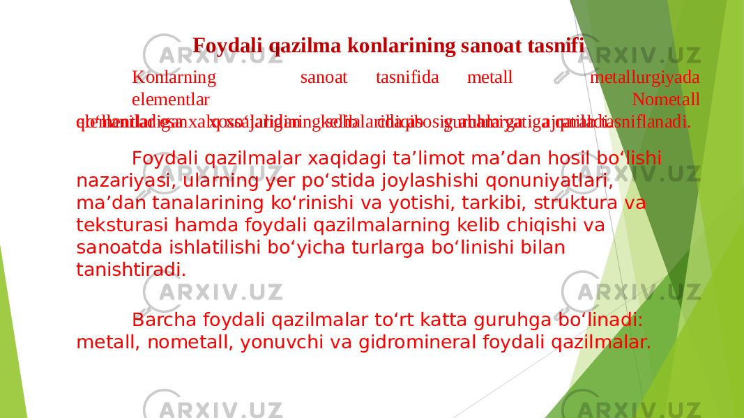 Foydali qazilma konlarining sanoat tasnifi metallurgiyadaKonlarning sanoat tasnifida metall elementlar qo‘llaniladigan xossalaridan kelib chiqib guruhlarga ajratiladi. Nometall elementlar esa xalq xo‘jaligining sohalarida asosiy ahamiyatiga qarab tasniflanadi. Foydali qazilmalar xaqidagi ta’limot ma’dan hosil bo‘lishi nazariyasi, ularning yer po‘stida joylashishi qonuniyatlari, ma’dan tanalarining ko‘rinishi va yotishi, tarkibi, struktura va teksturasi hamda foydali qazilmalarning kelib chiqishi va sanoatda ishlatilishi bo‘yicha turlarga bo‘linishi bilan tanishtiradi. Barcha foydali qazilmalar to‘rt katta guruhga bo‘linadi: metall, nometall, yonuvchi va gidromineral foydali qazilmalar. 