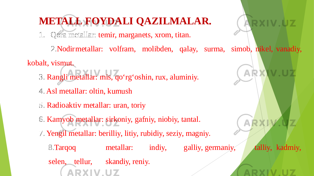 METALL FOYDALI QAZILMALAR. 1. Qora metallar: temir, marganets, xrom, titan. 2. Nodir metallar: volfram, molibden, qalay, surma, simob, nikel, vanadiy, kobalt, vismut. 3. Rangli metallar: mis, qo‘rg‘oshin, rux, aluminiy. 4. Asl metallar: oltin, kumush 5. Radioaktiv metallar: uran, toriy 6. Kamyob metallar: sirkoniy, gafniy, niobiy, tantal. 7. Yengil metallar: berilliy, litiy, rubidiy, seziy, magniy. 8. Tarqoq metallar: indiy, galliy, germaniy, talliy, kadmiy, selen, tellur, skandiy, reniy. 