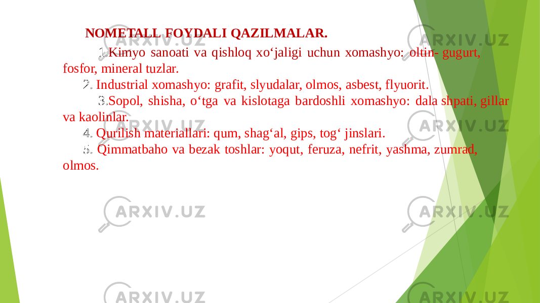 NOMETALL FOYDALI QAZILMALAR. 1. Kimyo sanoati va qishloq xo‘jaligi uchun xomashyo: oltin- gugurt, fosfor, mineral tuzlar. 2. Industrial xomashyo: grafit, slyudalar, olmos, asbest, flyuorit. 3. Sopol, shisha, o‘tga va kislotaga bardoshli xomashyo: dala shpati, gillar va kaolinlar. 4. Qurilish materiallari: qum, shag‘al, gips, tog‘ jinslari. 5. Qimmatbaho va bezak toshlar: yoqut, feruza, nefrit, yashma, zumrad, olmos. 