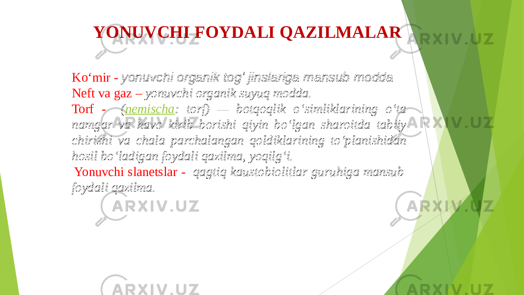 YONUVCHI FOYDALI QAZILMALAR Ko‘mir - yonuvchi organik togʻ jinslariga mansub modda Neft va gaz – yonuvchi organik suyuq modda. Torf - ( nemischa : torf) — botqoqlik oʻsimliklarining oʻta namgar va havo kirib borishi qiyin boʻlgan sharoitda tabiiy chirishi va chala parchalangan qoldiklarining toʻplanishidan hosil boʻladigan foydali qazilma, yoqilgʻi. Yonuvchi slanetslar - qagtiq kaustobiolitlar guruhiga mansub foydali qazilma. 