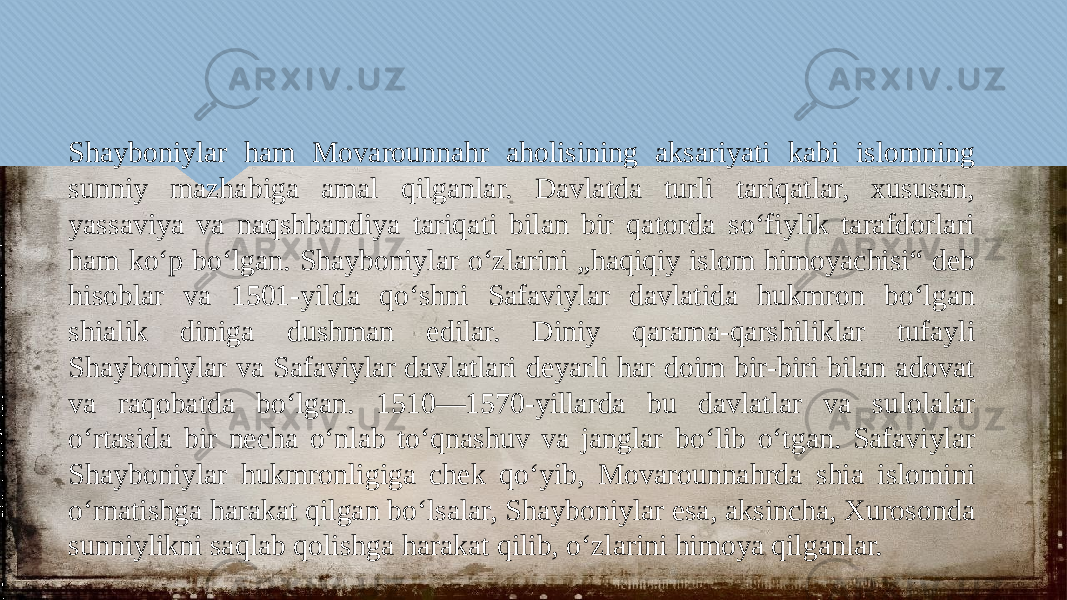 Shayboniylar ham Movarounnahr aholisining aksariyati kabi islomning sunniy mazhabiga amal qilganlar. Davlatda turli tariqatlar, xususan, yassaviya va naqshbandiya tariqati bilan bir qatorda so‘fiylik tarafdorlari ham ko‘p bo‘lgan. Shayboniylar oʻzlarini „haqiqiy islom himoyachisi“ deb hisoblar va 1501-yilda qoʻshni Safaviylar davlatida hukmron boʻlgan shialik diniga dushman edilar. Diniy qarama-qarshiliklar tufayli Shayboniylar va Safaviylar davlatlari deyarli har doim bir-biri bilan adovat va raqobatda boʻlgan. 1510—1570-yillarda bu davlatlar va sulolalar oʻrtasida bir necha oʻnlab toʻqnashuv va janglar boʻlib oʻtgan. Safaviylar Shayboniylar hukmronligiga chek qoʻyib, Movarounnahrda shia islomini oʻrnatishga harakat qilgan boʻlsalar, Shayboniylar esa, aksincha, Xurosonda sunniylikni saqlab qolishga harakat qilib, oʻzlarini himoya qilganlar.01 10 04 02 02 10 01 0D 06 01 06 10 