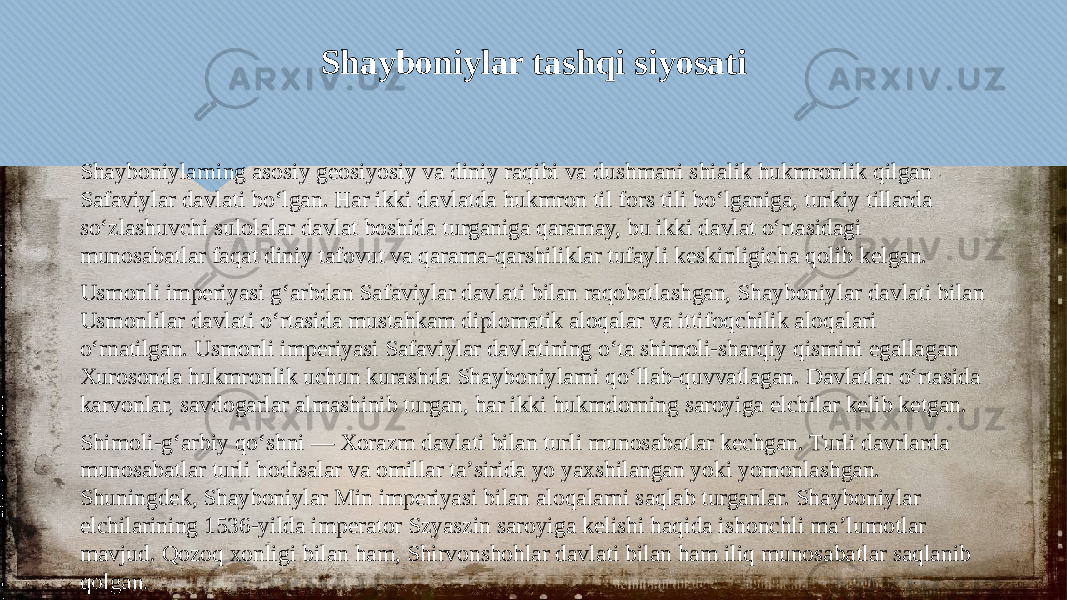 Shayboniylar tashqi siyosati Shayboniylarning asosiy geosiyosiy va diniy raqibi va dushmani shialik hukmronlik qilgan Safaviylar davlati boʻlgan. Har ikki davlatda hukmron til fors tili boʻlganiga, turkiy tillarda soʻzlashuvchi sulolalar davlat boshida turganiga qaramay, bu ikki davlat oʻrtasidagi munosabatlar faqat diniy tafovut va qarama-qarshiliklar tufayli keskinligicha qolib kelgan. Usmonli imperiyasi gʻarbdan Safaviylar davlati bilan raqobatlashgan, Shayboniylar davlati bilan Usmonlilar davlati oʻrtasida mustahkam diplomatik aloqalar va ittifoqchilik aloqalari oʻrnatilgan. Usmonli imperiyasi Safaviylar davlatining o‘ta shimoli-sharqiy qismini egallagan Xurosonda hukmronlik uchun kurashda Shayboniylarni qo‘llab-quvvatlagan. Davlatlar oʻrtasida karvonlar, savdogarlar almashinib turgan, har ikki hukmdorning saroyiga elchilar kelib ketgan. Shimoli-gʻarbiy qoʻshni — Xorazm davlati bilan turli munosabatlar kechgan. Turli davrlarda munosabatlar turli hodisalar va omillar taʼsirida yo yaxshilangan yoki yomonlashgan. Shuningdek, Shayboniylar Min imperiyasi bilan aloqalarni saqlab turganlar. Shayboniylar elchilarining 1536-yilda imperator Szyaszin saroyiga kelishi haqida ishonchli maʼlumotlar mavjud. Qozoq xonligi bilan ham, Shirvonshohlar davlati bilan ham iliq munosabatlar saqlanib qolgan.05 01 01 10 20 25 25 06170A0703 2B 1C03 01 20 01 1B09 20 1106 