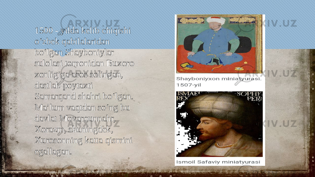 1500 - yilda kelib chiqishi oʻzbek qabilalaridan boʻlgan Shayboniylar sulolasi tomonidan Buxoro xonligiga asos solingan, dastlab poytaxti Samarqand shahri boʻlgan. Maʼlum vaqtdan soʻng bu davlat Movarounnahr, Xorazm, shuningdek, Xurosonning katta qismini egallagan.3435 0617 0506 1012 1F06 0C03100F 010320 22 0C030D 2B 2B 1B160309 