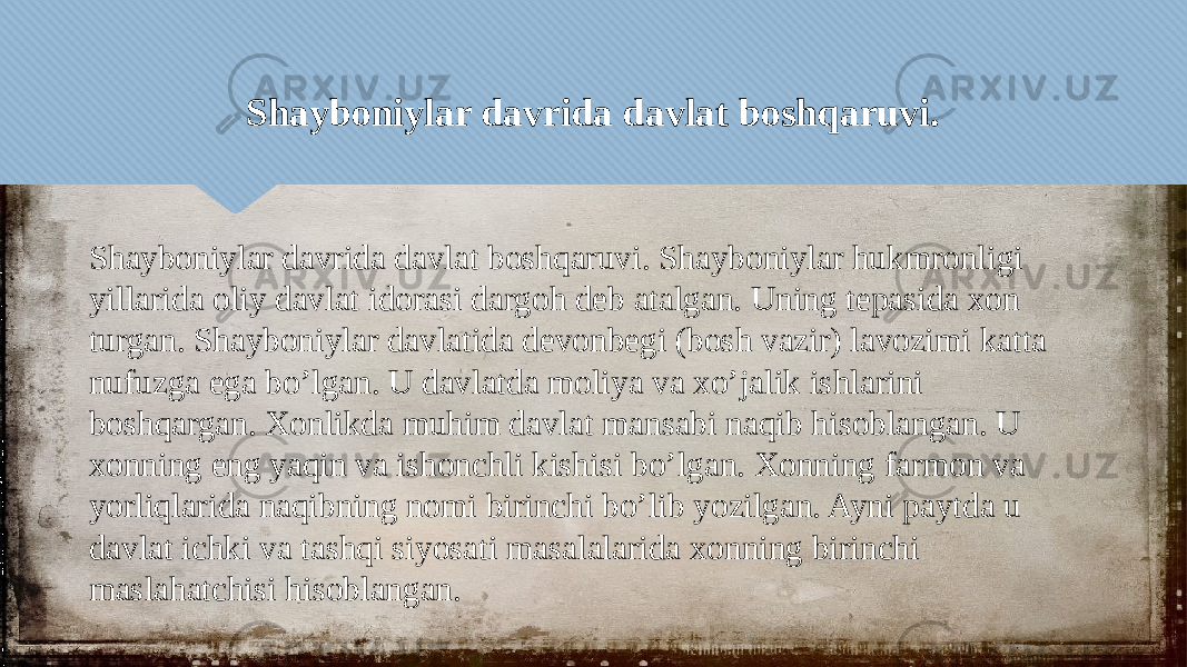 Shayboniylar davrida davlat boshqaruvi. Shayboniylar davrida davlat boshqaruvi. Shayboniylar hukmronligi yillarida oliy davlat idorasi dargoh deb atalgan. Uning tepasida xon turgan. Shayboniylar davlatida devonbegi (bosh vazir) lavozimi katta nufuzga ega bo’lgan. U davlatda moliya va xo’jalik ishlarini boshqargan. Xonlikda muhim davlat mansabi naqib hisoblangan. U xonning eng yaqin va ishonchli kishisi bo’lgan. Xonning farmon va yorliqlarida naqibning nomi birinchi bo’lib yozilgan. Ayni paytda u davlat ichki va tashqi siyosati masalalarida xonning birinchi maslahatchisi hisoblangan.05 010203040506 0408 0F 0712 0506 1F06 0406 0C030D09 20 