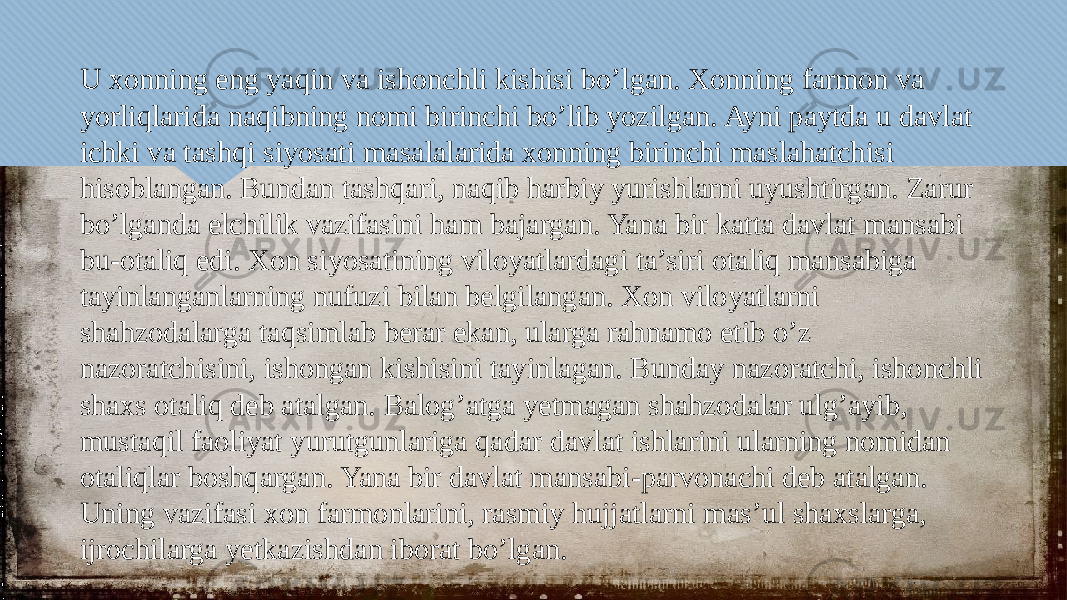 U xonning eng yaqin va ishonchli kishisi bo’lgan. Xonning farmon va yorliqlarida naqibning nomi birinchi bo’lib yozilgan. Ayni paytda u davlat ichki va tashqi siyosati masalalarida xonning birinchi maslahatchisi hisoblangan. Bundan tashqari, naqib harbiy yurishlarni uyushtirgan. Zarur bo’lganda elchilik vazifasini ham bajargan. Yana bir katta davlat mansabi bu-otaliq edi. Xon siyosatining viloyatlardagi ta’siri otaliq mansabiga tayinlanganlarning nufuzi bilan belgilangan. Xon viloyatlarni shahzodalarga taqsimlab berar ekan, ularga rahnamo etib o’z nazoratchisini, ishongan kishisini tayinlagan. Bunday nazoratchi, ishonchli shaxs otaliq deb atalgan. Balog’atga yetmagan shahzodalar ulg’ayib, mustaqil faoliyat yurutgunlariga qadar davlat ishlarini ularning nomidan otaliqlar boshqargan. Yana bir davlat mansabi-parvonachi deb atalgan. Uning vazifasi xon farmonlarini, rasmiy hujjatlarni mas’ul shaxslarga, ijrochilarga yetkazishdan iborat bo’lgan.25 04 08 02 05 05 0F 10 07 10 20 06 25 08 