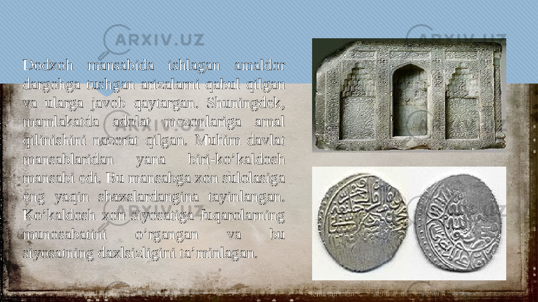 Dodxoh mansabida ishlagan amaldor dargohga tushgan arizalarni qabul qilgan va ularga javob qaytargan. Shuningdek, mamlakatda adolat mezonlariga amal qilinishini nazorat qilgan. Muhim davlat mansablaridan yana biri-ko’kaldosh mansabi edi. Bu mansabga xon sulolasiga eng yaqin shaxslardangina tayinlangan. Ko’kaldosh xon siyosatiga fuqarolarning munosabatini o’rgangan va bu siyosatning daxlsizligini ta’minlagan.30 0C030A 0D030B 20 1108 20 20 1B 31 20 1008 