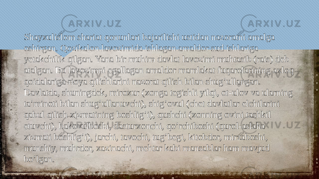 Shayxulislom shariat qonunlari bajarilishi ustidan nazoratni amalga oshirgan. Qozikalon lavozimida ishlagan amaldor sud ishlariga yetakchilik qilgan. Yana bir muhim davlat lavozimi muhtasib (rais) deb atalgan. Bu lavozimni egallagan amaldor mamlakat fuqarolarining axloq qoidalariga rioya qilishlarini nazorat qilish bilan shug’ullangan. Davlatda, shuningdek, miroxur (xonga tegishli yilqi, ot -ulov va ularning ta’minoti bilan shug’ullanuvchi), shig’ovul (chet davlatlar elchilarini qabul qilish xizmatining boshlig’i), qushchi (xonning ovini tashkil etuvchi), bakovulboshi, dasturxonchi, qo’rchiboshi (qurol-aslaha xizmati boshlig’i), jarchi, tavochi, tug’begi, kitobdor, mirzaboshi, munshiy, muhrdor, xazinachi, mehtar kabi mansablar ham mavjud bo’lgan.010203041F12 061002 041B0F 03 1106 300B2F 0F 1103051209 1B 1F08 20 0506 