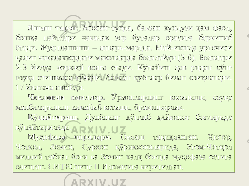 Яшаш тарзи . Асосан тунда, баъзан кундузи ҳам фаол, бошқа пайтлари чакалак зор буталар орасига беркиниб ётади. Жуфтлашиши – январь-мартда. Май-июнда урғочиси қалин чакалакзордаги маконларда болалайди (3-6). Болалари 2-3 йилда жинсий вояга етади. Кўпайиш дав ридан сўнг озуқа етишмаса кўчади. Асосан қуёнлар билан озиқланади. 17 йилгача яшайди. Чекловчи омиллар. Ўрмонларнинг кесилиши, озуқа манбаларининг камайиб кетиши, браконьерлик. Кўпайтириш. Дунёнинг кўплаб ҳайвонот боғларида кўпайтирилади. Муҳофаза чоралари. Овлаш тақиқланган. Ҳисор, Чотқол, Зомин, Сурхон қўриқхоналарида, Угом-Чотқол миллий табиат боғи ва Зомин халқ боғида муҳофаза остига олинган. СИТЕСнинг II Иловасига киритилган.22 0607 47174A3A 55 3A 2F0E3107 173C 01020715 0A28 4F 3B 102C 5C 16 06 46 6117 3B36 17 