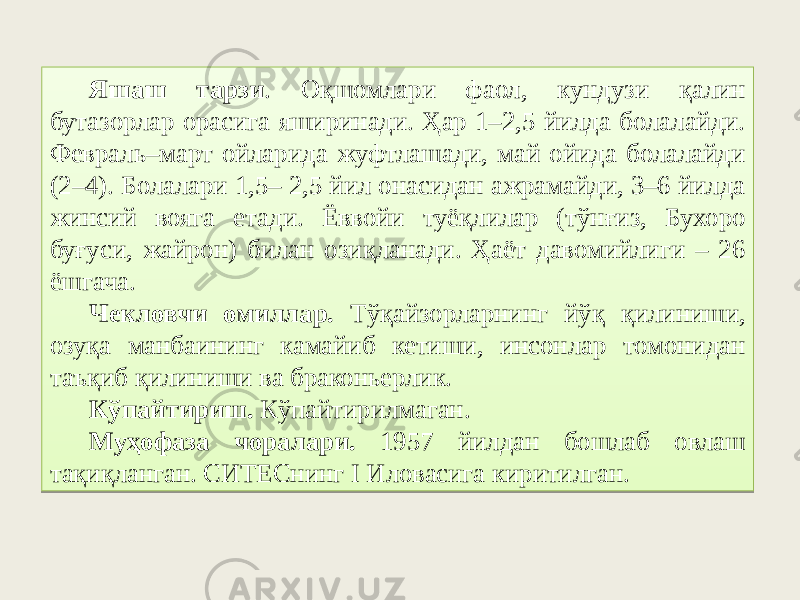 Яшаш тарзи . Оқшомлари фаол, кундузи қалин бутазорлар орасига яширинади. Ҳар 1–2,5 йилда болалайди. Февраль–март ойларида жуфтлашади, май ойида болалайди (2–4). Болалари 1,5– 2,5 йил онасидан ажрамайди, 3–6 йилда жинсий вояга етади. Ёввойи туёқлилар (тўнғиз, Бухоро буғуси, жайрон) билан озиқланади. Ҳаёт давомийлиги – 26 ёшгача. Чекловчи омиллар. Тўқайзорларнинг йўқ қилиниши, озуқа манбаининг камайиб кетиши, инсонлар томонидан таъқиб қилиниши ва браконьерлик. Кўпайтириш. Кўпайтирилмаган. Муҳофаза чоралари. 1957 йилдан бошлаб овлаш тақиқланган. СИТЕСнинг I Иловасига киритилган.22 0607 47 79 032F566B050607 3F 47 55 0A28 48 173C 18 102C 4D42 06 0104290207 18 