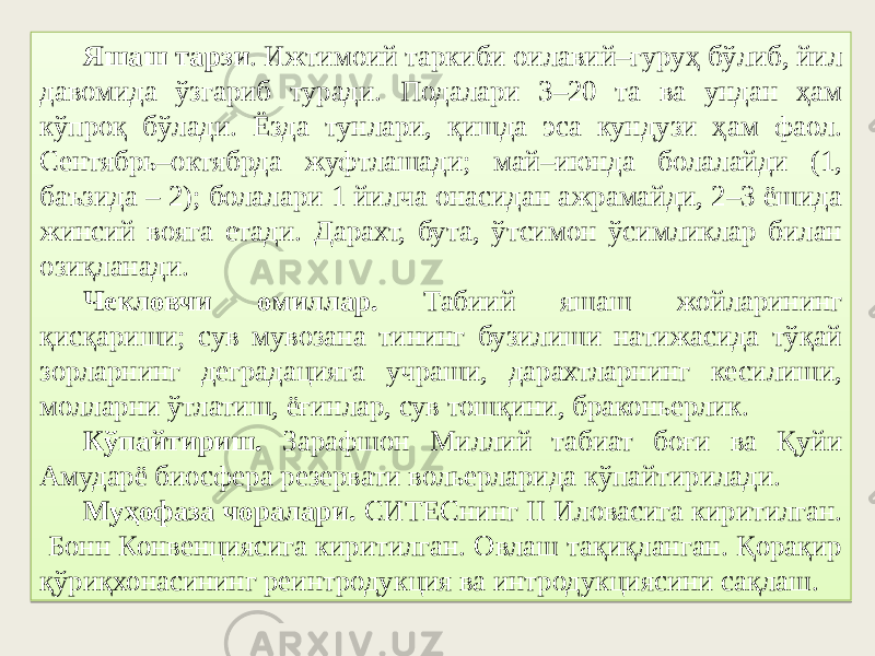 Яшаш тарзи . Ижтимоий таркиби оилавий–гуруҳ бўлиб, йил давомида ўзгариб туради. Подалари 3–20 та ва ундан ҳам кўпроқ бўлади. Ёзда тунлари, қишда эса кундузи ҳам фаол. Сентябрь–октябрда жуфтлашади; май–июнда болалайди (1, баъзида – 2); болалари 1 йилча онасидан ажрамайди, 2–3 ёшида жинсий вояга етади. Дарахт, бута, ўтсимон ўсимликлар билан озиқланади. Чекловчи омиллар. Табиий яшаш жойларининг қисқариши; сув мувозана тининг бузилиши натижасида тўқай зорларнинг деградацияга учраши, дарахтларнинг кесилиши, молларни ўтлатиш, ёғинлар, сув тошқини, браконьерлик. Кўпайтириш. Зарафшон Миллий табиат боғи ва Қуйи Амударё биосфера резервати вольерларида кўпайтирилади. Муҳофаза чоралари. СИТЕСнинг II Иловасига киритилган. Бонн Конвенциясига киритилган. Овлаш тақиқланган. Қорақир қўриқхонасининг реинтродукция ва интродукциясини сақлаш. 22 06070D 4C10 16 4B 4710 3F 173C36 0A28 48 3A 3C 3B17 102C2D 3510 51 06 4B 07 3A 