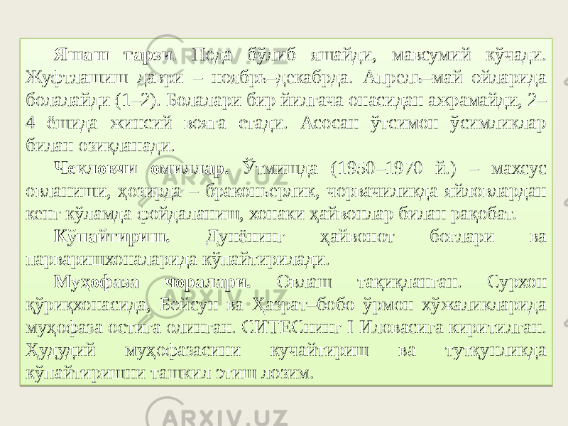 Яшаш тарзи . Пода бўлиб яшайди, мавсумий кўчади. Жуфтлашиш даври – ноябрь–декабрда. Апрель–май ойларида болалайди (1–2). Болалари бир йилгача онасидан ажрамайди, 2– 4 ёшида жинсий вояга етади. Асосан ўтсимон ўсимликлар билан озиқланади. Чекловчи омиллар. Ўтмишда (1950–1970 й.) – махсус овланиши, ҳозирда – браконьерлик, чорвачиликда яйловлардан кенг кўламда фойдаланиш, хонаки ҳайвонлар билан рақобат. Кўпайтириш. Дунёнинг ҳайвонот боғлари ва парваришхоналарида кўпайтирилади. Муҳофаза чоралари. Овлаш тақиқланган. Сурхон қўриқхонасида, Бойсун ва Ҳазрат–бобо ўрмон хўжаликларида муҳофаза остига олинган. СИТЕСнинг I Иловасига киритилган. Ҳудудий муҳофазасини кучайтириш ва тутқунликда кўпайтиришни ташкил этиш лозим. 22 0607 54 4717 6B07 4736 0A28 4F 1744 16 102C2D 5C4013 49 06 46 3A 3B40571737 6E 16 