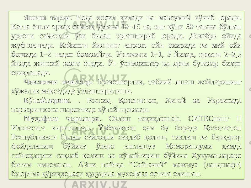 Яшаш тарзи . Пода ҳосил қилади ва мавсумий кўчиб юради. Катта ёшли эркак сайғоқ ўртача 10–15 та, энг кўпи 50 тагача бўлган урғочи сайғоқни ўзи билан эргаштириб юради. Декабрь ойида жуфтлашади. Кейинги йилнинг апрель ойи охирида ва май ойи бошида 1–2 тадан болалайди. Урғочиси 1–1, 5 йилда, эркаги 2–2,5 йилда жинсий вояга етади. Ўт ўсимликлар ва ярим буталар билан озиқланади. Чекловчи омиллар. Браконьерлик, табиий яшаш жойларининг хўжалик мақсадида ўзлаштирилиши. Кўпайтириш. . Россия, Қозоғистон, Хитой ва Украинада парваришхона шароитида кўпайтирилади. Муҳофаза чоралари. Овлаш тақиқланган. СИТЕСнинг II Иловасига киритилган. Ўзбекистон ҳам бу борада Қозоғистон Республикаси билан сайғоқни сақлаб қолиш, тиклаш ва барқарор фойдаланиш бўйича ўзаро англашув Меморандуми ҳамда сайғоқларни сақлаб қолиш ва кўпайтириш бўйича Ҳукуматлараро битим имзолаган. Айни пайтда “Сайгачий” мажмуа (ландшафт) буюртма қўриқхонаси ҳудудида муҳофаза остига олинган. 22 0607 4D 4011 3F 47 15 173C 0A 0F 1242 10 0607 49 06 46 0D 66 37 43 47 47 