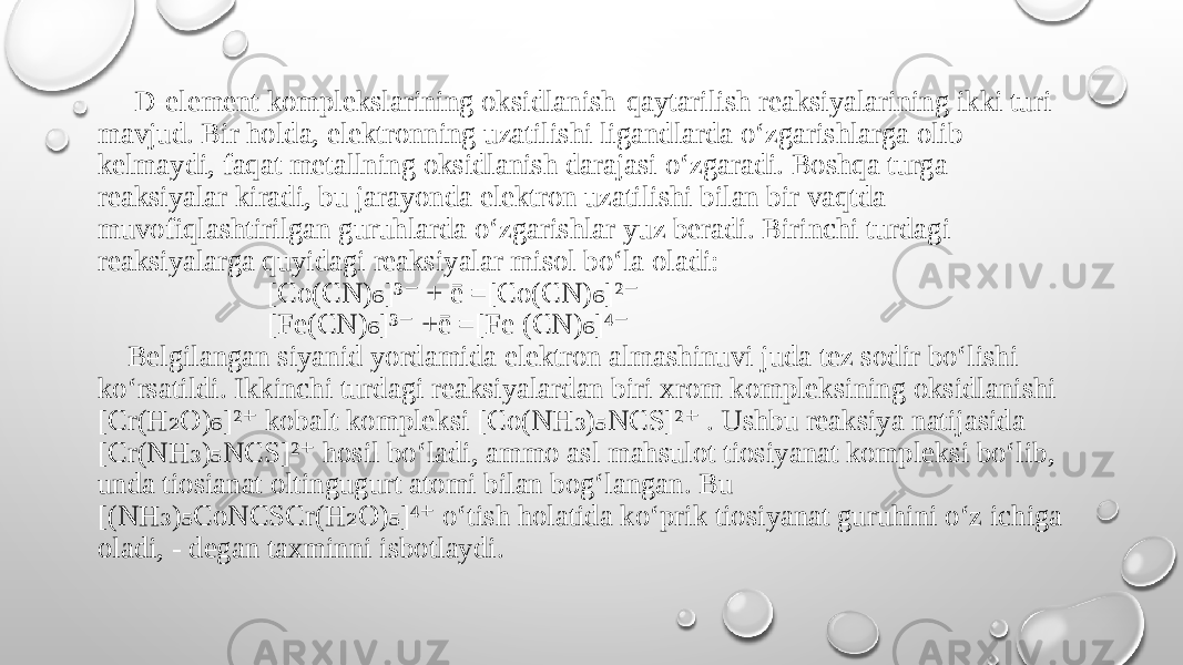  D-element komplekslarining oksidlanish-qaytarilish reaksiyalarining ikki turi mavjud. Bir holda, elektronning uzatilishi ligandlarda o‘zgarishlarga olib kelmaydi, faqat metallning oksidlanish darajasi o‘zgaradi. Boshqa turga reaksiyalar kiradi, bu jarayonda elektron uzatilishi bilan bir vaqtda muvofiqlashtirilgan guruhlarda o‘zgarishlar yuz beradi. Birinchi turdagi reaksiyalarga quyidagi reaksiyalar misol bo‘la oladi: [Co(CN) ]³ + ē =[Co(CN) ]² ₆ ⁻ ₆ ⁻ [Fe(CN) ]³ +ē =[Fe (CN) ]⁴ ₆ ⁻ ₆ ⁻ Belgilangan siyanid yordamida elektron almashinuvi juda tez sodir bo‘lishi ko‘rsatildi. Ikkinchi turdagi reaksiyalardan biri xrom kompleksining oksidlanishi [Cr(H O) ]² kobalt kompleksi [Co(NH ) NCS]² . Ushbu reaksiya natijasida ₂ ₆ ⁺ ₃ ₅ ⁺ [Cr(NH ) NCS]² hosil bo‘ladi, ammo asl mahsulot tiosiyanat kompleksi bo‘lib, ₃ ₅ ⁺ unda tiosianat oltingugurt atomi bilan bog‘langan. Bu [(NH ) CoNCSCr(H O) ]⁴ o‘tish holatida ko‘prik tiosiyanat guruhini o‘z ichiga ₃ ₅ ₂ ₅ ⁺ oladi, - degan taxminni isbotlaydi. 