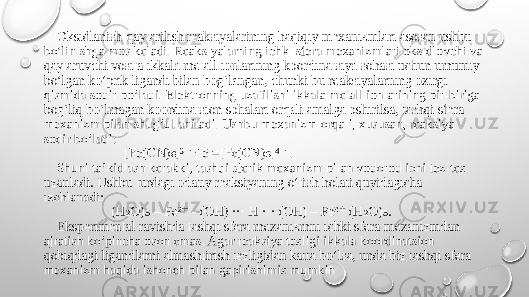  Oksidlanish-qaytarilish reaksiyalarining haqiqiy mexanizmlari asosan ushbu bo‘linishga mos keladi. Reaksiyalarning ichki sfera mexanizmlari oksidlovchi va qaytaruvchi vosita ikkala metall ionlarining koordinatsiya sohasi uchun umumiy bo‘lgan ko‘prik ligandi bilan bog‘langan, chunki bu reaksiyalarning oxirgi qismida sodir bo‘ladi. Elektronning uzatilishi ikkala metall ionlarining bir-biriga bog‘liq bo‘lmagan koordinatsion sohalari orqali amalga oshirilsa, tashqi sfera mexanizm bilan shug‘ullaniladi. Ushbu mexanizm orqali, xususan, reaksiya sodir bo‘ladi: [Fe(CN) ]³ +ē =[Fe(CN) ]⁴ . ₆ ⁻ ₆ ⁻ Shuni ta’kidlash kerakki, tashqi sferik mexanizm bilan vodorod ioni tez-tez uzatiladi. Ushbu turdagi odatiy reaksiyaning o‘tish holati quyidagicha izohlanadi: (H O) – Fe² - (OH) ··· H ··· (OH) – Fe³ (H O) . ₂ ₅ ⁺ ⁺ ₂ ₅ Eksperimental ravishda tashqi sfera mexanizmni ichki sfera mexanizmdan ajratish ko‘pincha oson emas. Agar reaksiya tezligi ikkala koordinatsion qobiqdagi ligandlarni almashtirish tezligidan katta bo‘lsa, unda biz tashqi sfera mexanizm haqida ishonch bilan gapirishimiz mumkin 