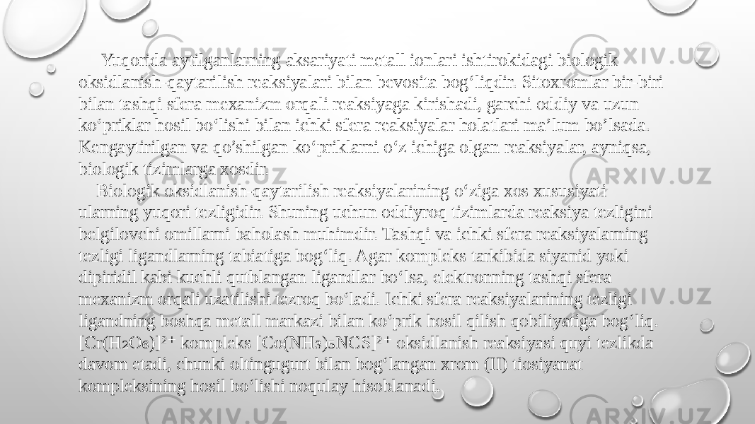  Yuqorida aytilganlarning aksariyati metall ionlari ishtirokidagi biologik oksidlanish-qaytarilish reaksiyalari bilan bevosita bog‘liqdir. Sitoxromlar bir-biri bilan tashqi sfera mexanizm orqali reaksiyaga kirishadi, garchi oddiy va uzun ko‘priklar hosil bo‘lishi bilan ichki sfera reaksiyalar holatlari ma’lum bo’lsada. Kengaytirilgan va qo’shilgan ko‘priklarni o‘z ichiga olgan reaksiyalar, ayniqsa, biologik tizimlarga xosdir. Biologik oksidlanish-qaytarilish reaksiyalarining o‘ziga xos xususiyati ularning yuqori tezligidir. Shuning uchun oddiyroq tizimlarda reaksiya tezligini belgilovchi omillarni baholash muhimdir. Tashqi va ichki sfera reaksiyalarning tezligi ligandlarning tabiatiga bog‘liq. Agar kompleks tarkibida siyanid yoki dipiridil kabi kuchli qutblangan ligandlar bo‘lsa, elektronning tashqi sfera mexanizm orqali uzatilishi tezroq bo‘ladi. Ichki sfera reaksiyalarining tezligi ligandning boshqa metall markazi bilan ko‘prik hosil qilish qobiliyatiga bog‘liq. [Cr(H O )]² kompleks [Co(NH ) NCS]² oksidlanish reaksiyasi quyi tezlikda ₂ ₆ ⁺ ₃ ₅ ⁺ davom etadi, chunki oltingugurt bilan bog‘langan xrom (II) tiosiyanat kompleksining hosil bo‘lishi noqulay hisoblanadi. 