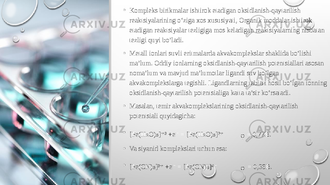 • Kompleks birikmalar ishtirok etadigan oksidlanish-qaytarilish reaktsiyalarining o‘ziga xos xususiyati , Organik moddalar ishtirok etadigan reaktsiyalar tezligiga mos keladigan reaktsiyalarning nisbatan tezligi quyi bo’ladi. • Metall ionlari suvli eritmalarda akvakomplekslar shaklida bo‘lishi ma’lum. Oddiy ionlarning oksidlanish-qaytarilish potentsiallari asosan noma’lum va mavjud ma’lumotlar ligandi suv bo‘lgan akvakomplekslarga tegishli. Ligandlarning tabiati hosil bo‘lgan ionning oksidlanish-qaytarilish potentsialiga katta ta’sir ko‘rsatadi. • Masalan, temir akvakomplekslarining oksidlanish-qaytarilish potentsiali quyidagicha : • [ Fe(H O) ] ³ +e ₂ ₆ ⁺ ⁻ = [ Fe(H O) ]² ₂ ₆ ⁺ ᵩ = 0,77B. • Va siyanid komplekslari uchun esa: • [ Fe(CN) ]³ +e ₆ ⁺ ⁻ = [ Fe(CN) ]⁴ ₆ ⁻ ᵩ = 0,36B. 