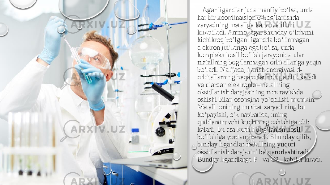  Agar ligandlar juda manfiy bo‘lsa, unda har bir koordinatsion σ-bog‘lanishda zaryadning metallga kam uzatilishi kuzatiladi. Ammo, agar shunday o’lchami kichikroq bo’lgan ligandda bo’linmagan elektron juftlariga ega bo‘lsa, unda kompleks hosil bo‘lish jarayonida ular metallning bog‘lanmagan orbitallariga yaqin bo‘ladi. Natijada, itarish energiyasi d- orbitallarning beqarorlashishiga olib keladi va ulardan elektronlar metallning oksidlanish darajasining mos ravishda oshishi bilan osongina yo‘qolishi mumkin. Metall ionining musbat zaryadining bu ko‘payishi, o‘z navbatida, uning qutblantiruvchi kuchining oshishiga olib keladi, bu esa kuchli bog‘lanish hosil bo‘lishiga yordam beradi. Shunday qilib, bunday ligandlar metallning yuqori oksidlanish darajasini barqarorlashtiradi. Bunday ligandlarga F va O² kabilar kiradi.⁻ ⁻ 