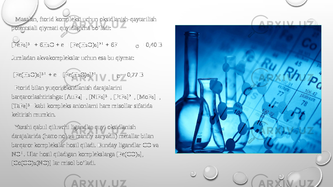  Masalan, ftorid kompleksi uchun oksidlanish-qaytarilish potentsiali qiymati quyidagicha bo’ladi: [FeF ]³ + 6H O + ē = [Fe(H O) ]² + 6F ₆ ⁻ ₂ ₂ ₆ ⁺ ⁻ ᵩ = 0,40 B Jumladan akvakomplekslar uchun esa bu qiymat: [Fe(H O) ]³ + ē = [Fe(H O) ]² ₂ ₆ ⁺ ₂ ₆ ⁺ ᵩ = 0,77 B Ftorid bilan yuqori oksidlanish darajalarini barqarorlashtirishga: [AuF ] , [NiF ]³ , [PtF ]² , [MoF ] , ₄ ⁻ ₆ ⁻ ₆ ⁻ ₆ ⁻ [TaF ]³ kabi kompleks anionlarni ham misollar sifatida ₈ ⁻ keltirish mumkin. Yaxshi qabul qiluvchi ligandlar quyi oksidlanish darajalarida (hatto nol va manfiy zaryadli) metallar bilan barqaror komplekslar hosil qiladi. Bunday ligandlar CO va NO . Ular hosil qiladigan komplekslarga [Fe(CO) ], ⁺ ₅ [Co(CO) (NO)] lar misol bo’ladi. ₃ 