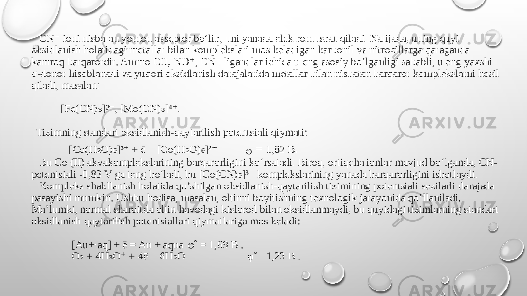  CN ioni nisbatan yomon akseptor bo‘lib, uni yanada elektromusbat qiladi. Natijada, uning quyi ⁻ oksidlanish holatidagi metallar bilan komplekslari mos keladigan karbonil va nitrozillarga qaraganda kamroq barqarordir. Ammo CO, NO , CN ligandlar ichida u eng asosiy bo‘lganligi sababli, u eng yaxshi ⁺ ⁻ σ-donor hisoblanadi va yuqori oksidlanish darajalarida metallar bilan nisbatan barqaror komplekslarni hosil qiladi, masalan: [Fe(CN) ]³ , [Mo(CN) ]⁴ . ₆ ⁻ ₈ ⁺ Tizimning standart oksidlanish-qaytarilish potentsiali qiymati: [Co(H O) ]³ + ē = [Co(H O) ]² ₂ ₆ ⁺ ₂ ₆ ⁺ ᵩ = 1,82 В . Bu Co (II) akvakomplekslarining barqarorligini ko‘rsatadi. Biroq, ortiqcha ionlar mavjud bo‘lganda, CN- potentsiali -0,83 V ga teng bo‘ladi, bu [Co(CN) ]³ komplekslarining yanada barqarorligini isbotlaydi. ₆ ⁻ Kompleks shakllanish holatida qo’shilgan oksidlanish-qaytarilish tizimining potentsiali sezilarli darajada pasayishi mumkin. Ushbu hodisa, masalan, oltinni boyitishning texnologik jarayonida qo‘llaniladi. Ma’lumki, normal sharoitda oltin havodagi kislorod bilan oksidlanmaydi, bu quyidagi tizimlarning standart oksidlanish-qaytarilish potentsiallari qiymatlariga mos keladi: [Au+∙aq] + ē = Au + aqua φ˚ = 1,69 B . O + 4H O + 4ē = 6H O ₂ ₃ ⁺ ₂ φ˚= 1,23 B . 