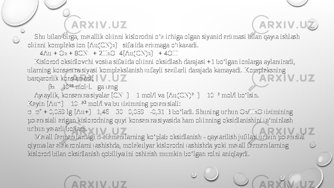  Shu bilan birga, metallik oltinni kislorodni o’z ichiga olgan siyanid eritmasi bilan qayta ishlash oltinni kompleks ion [Au(CN) ] sifatida eritmaga o’tkazadi.₂ ⁻ 4Au + O + 8CN + 2H O=4[Au(CN) ] + 4OH ₂ ⁻ ₂ ₂ ⁻ ⁻ Kislorod oksidlovchi vosita sifatida oltinni oksidlash darajasi +1 bo’lgan ionlarga aylantiradi, ularning konsentratsiyasi komplekslanish tufayli sezilarli darajada kamayadi. Kompleksning barqarorlik konstantasi; β = 10²⁸ mol•l. ga teng ₂ Aytaylik, konsentratsiyalar [CN ] = 1 mol/l va [Au(CN)² ] = 10 ² mol/l bo‘lsin. ⁻ ⁻ ⁻ Keyin [Au ] = 10 ³ mol/l va bu tizimning potentsiali: ⁺ ⁻ ⁰ φ=φ˚ + 0,059 lg [Au+] =1,46 – 30‧0,059= -0,31 B bo‘ladi. Shuning uchun O /H O tizimining ₂ ₂ potentsiali erigan kislorodning quyi konsentratsiyasida ham oltinning oksidlanishini ta’minlash uchun yetarli bo‘ladi. Metall fermentlardagi d-elementlarning ko‘plab oksidlanish - qaytarilish juftlari uchun potentsial qiymatlar elektronlarni tashishda, molekulyar kislorodni tashishda yoki metall fermentlarning kislorod bilan oksidlanish qobiliyatini oshirish mumkin bo‘lgan rolni aniqlaydi. 